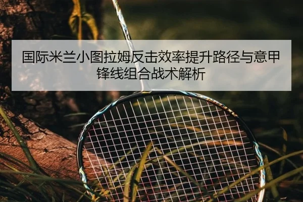 国际米兰小图拉姆反击效率提升路径与意甲锋线组合战术解析