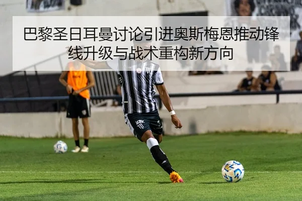 巴黎圣日耳曼讨论引进奥斯梅恩推动锋线升级与战术重构新方向