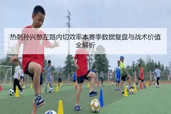 热刺孙兴慜左路内切效率本赛季数据复盘与战术价值全解析