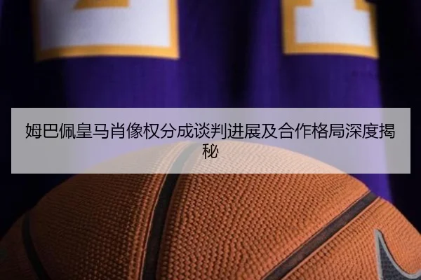 姆巴佩皇马肖像权分成谈判进展及合作格局深度揭秘