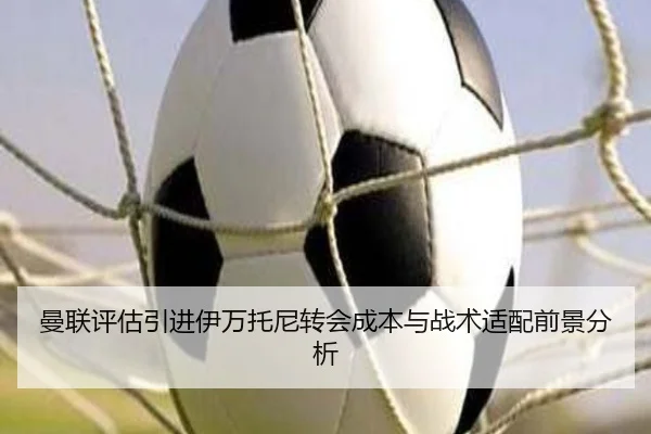 曼联评估引进伊万托尼转会成本与战术适配前景分析