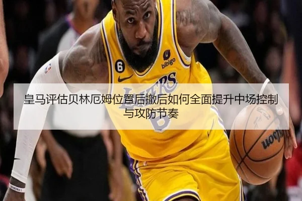 皇马评估贝林厄姆位置后撤后如何全面提升中场控制与攻防节奏